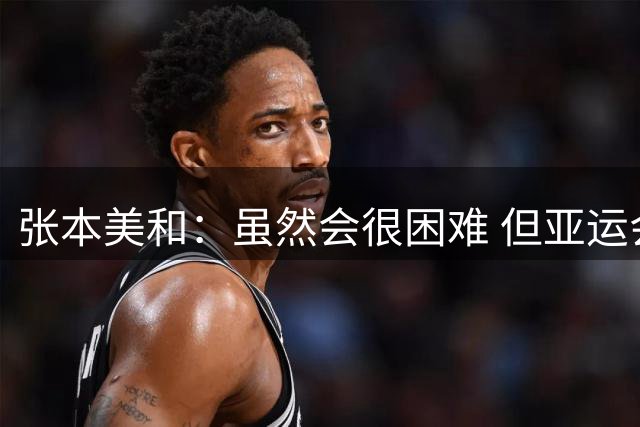 张本美和：虽然会很困难 但亚运会的目标是夺四块金牌
