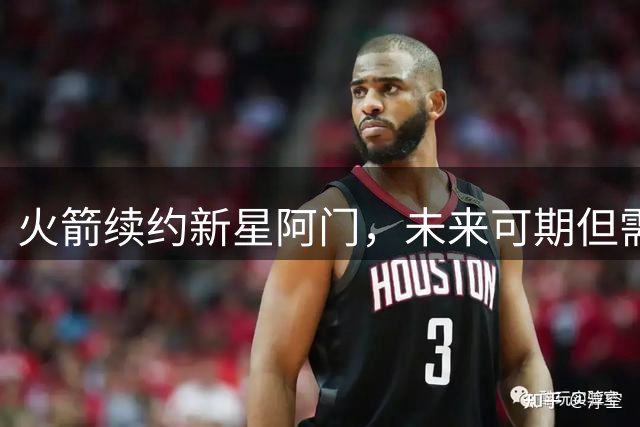 火箭续约新星阿门，未来可期但需补强投射